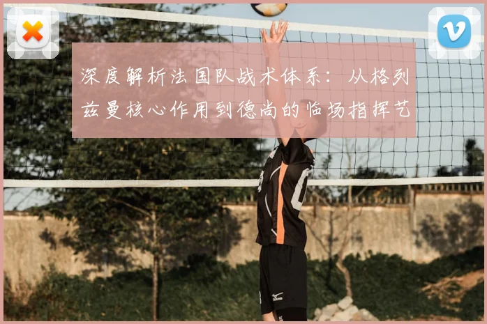 深度解析法国队战术体系：从格列兹曼核心作用到德尚的临场指挥艺术