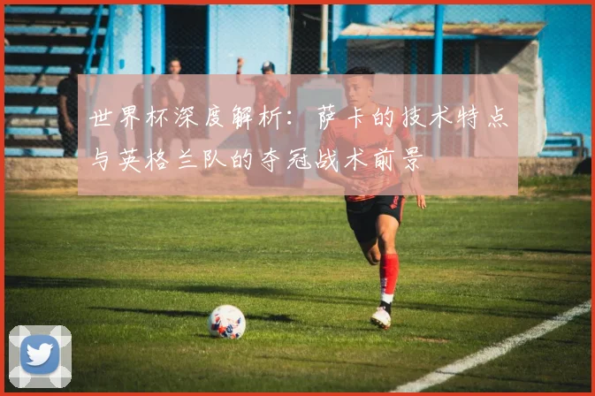 世界杯深度解析:萨卡的技术特点与英格兰队的夺冠战术前景