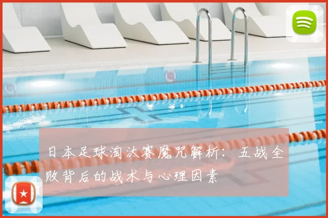 日本足球淘汰赛魔咒解析:五战全败背后的战术与心理因素
