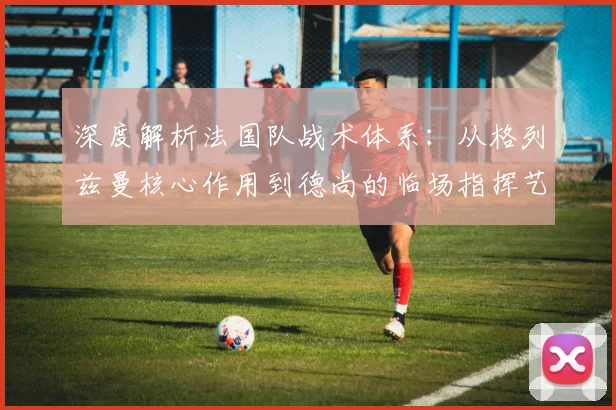 深度解析法国队战术体系：从格列兹曼核心作用到德尚的临场指挥艺术
