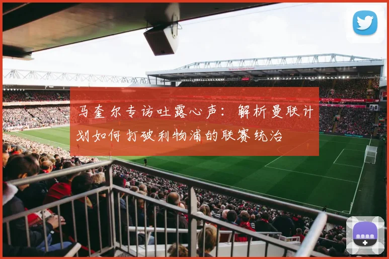 马奎尔专访吐露心声：解析曼联计划如何打破利物浦的联赛统治