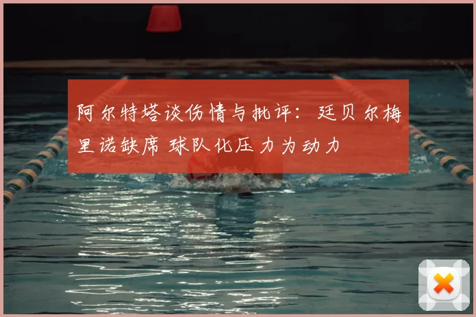 阿尔特塔谈伤情与批评:廷贝尔梅里诺缺席 球队化压力为动力