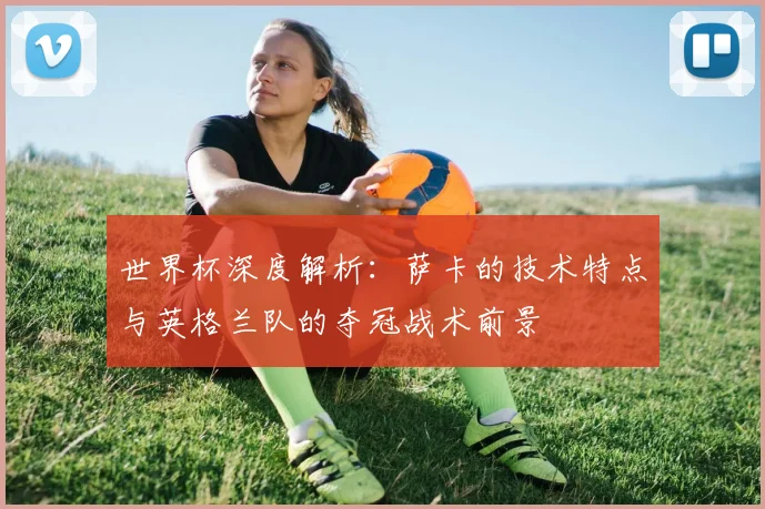 世界杯深度解析：萨卡的技术特点与英格兰队的夺冠战术前景