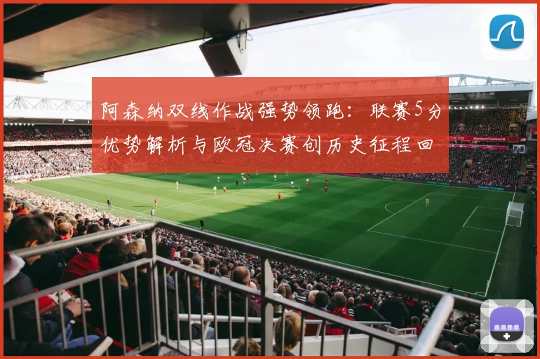 阿森纳双线作战强势领跑：联赛5分优势解析与欧冠决赛创历史征程回顾